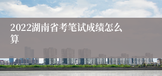 2022湖南省考笔试成绩怎么算