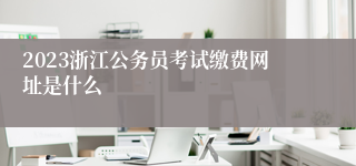 2023浙江公务员考试缴费网址是什么