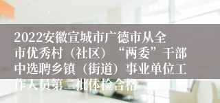 2022安徽宣城市广德市从全市优秀村（社区）“两委”干部中选聘乡镇（街道）事业单位工作人员第二批体检合格