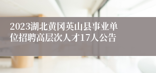 2023湖北黄冈英山县事业单位招聘高层次人才17人公告