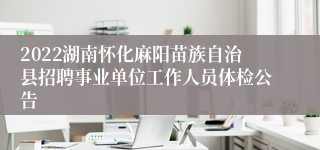 2022湖南怀化麻阳苗族自治县招聘事业单位工作人员体检公告