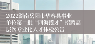 2022湖南岳阳市华容县事业单位第二批“四海揽才”招聘高层次专业化人才体检公告