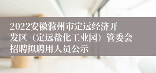 2022安徽滁州市定远经济开发区（定远盐化工业园）管委会招聘拟聘用人员公示