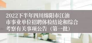 2022下半年四川绵阳市江油市事业单位招聘体检结论和综合考察有关事项公告（第一批）