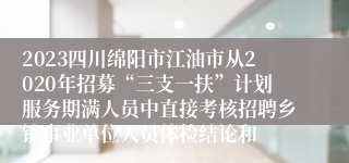 2023四川绵阳市江油市从2020年招募“三支一扶”计划服务期满人员中直接考核招聘乡镇事业单位人员体检结论和