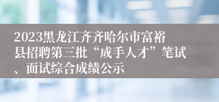 2023黑龙江齐齐哈尔市富裕县招聘第三批“成手人才”笔试、面试综合成绩公示