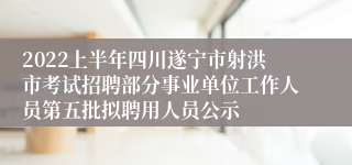 2022上半年四川遂宁市射洪市考试招聘部分事业单位工作人员第五批拟聘用人员公示