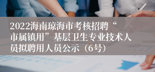 2022海南琼海市考核招聘“市属镇用”基层卫生专业技术人员拟聘用人员公示（6号）