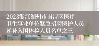 2023浙江湖州市南浔区医疗卫生事业单位紧急招聘医护人员递补入围体检人员名单之三