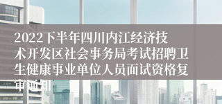 2022下半年四川内江经济技术开发区社会事务局考试招聘卫生健康事业单位人员面试资格复审通知