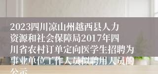 2023四川凉山州越西县人力资源和社会保障局2017年四川省农村订单定向医学生招聘为事业单位工作人员拟聘用人员的公示