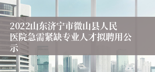 2022山东济宁市微山县人民医院急需紧缺专业人才拟聘用公示