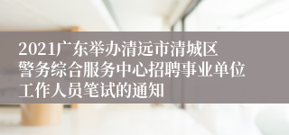 2021广东举办清远市清城区警务综合服务中心招聘事业单位工作人员笔试的通知