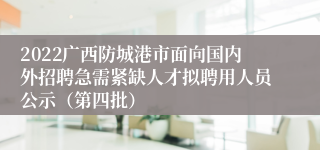 2022广西防城港市面向国内外招聘急需紧缺人才拟聘用人员公示（第四批）