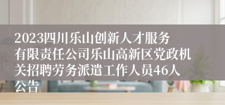 2023四川乐山创新人才服务有限责任公司乐山高新区党政机关招聘劳务派遣工作人员46人公告