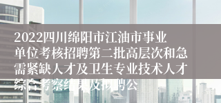 2022四川绵阳市江油市事业单位考核招聘第二批高层次和急需紧缺人才及卫生专业技术人才综合考察结果及拟聘公