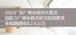 2023广东广州市南沙区教育局联合广州市教育研究院招聘事业编制副园长2人公告