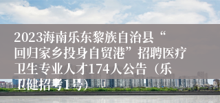 2023海南乐东黎族自治县“回归家乡投身自贸港”招聘医疗卫生专业人才174人公告（乐卫健招考1号）