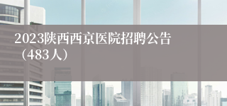 2023陕西西京医院招聘公告（483人）