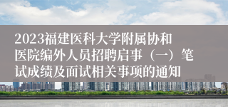 2023福建医科大学附属协和医院编外人员招聘启事（一）笔试成绩及面试相关事项的通知