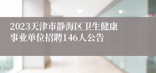 2023天津市静海区卫生健康事业单位招聘146人公告