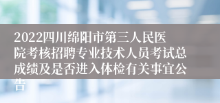 2022四川绵阳市第三人民医院考核招聘专业技术人员考试总成绩及是否进入体检有关事宜公告