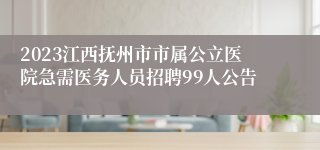 2023江西抚州市市属公立医院急需医务人员招聘99人公告