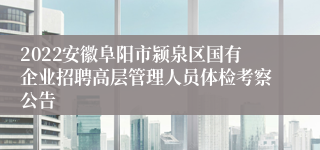 2022安徽阜阳市颍泉区国有企业招聘高层管理人员体检考察公告