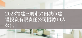 2023福建三明市兴田城市建设投资有限责任公司招聘14人公告