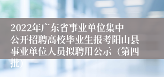 2022年广东省事业单位集中公开招聘高校毕业生报考阳山县事业单位人员拟聘用公示（第四批）