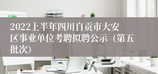 2022上半年四川自贡市大安区事业单位考聘拟聘公示（第五批次）