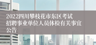 2022四川攀枝花市东区考试招聘事业单位人员体检有关事宜公告