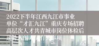 2022下半年江西九江市事业单位“才汇九江”重庆专场招聘高层次人才共青城市岗位体检后递补入闱人员有关事项