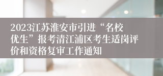 2023江苏淮安市引进“名校优生”报考清江浦区考生适岗评价和资格复审工作通知