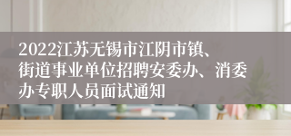 2022江苏无锡市江阴市镇、街道事业单位招聘安委办、消委办专职人员面试通知