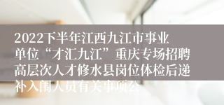 2022下半年江西九江市事业单位“才汇九江”重庆专场招聘高层次人才修水县岗位体检后递补入闱人员有关事项公