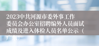 2023中共河源市委外事工作委员会办公室招聘编外人员面试成绩及进入体检人员名单公示（广东）