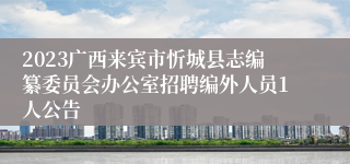 2023广西来宾市忻城县志编纂委员会办公室招聘编外人员1人公告