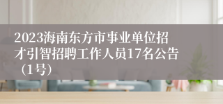 2023海南东方市事业单位招才引智招聘工作人员17名公告（1号）