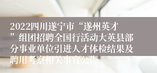 2022四川遂宁市“遂州英才”组团招聘全国行活动大英县部分事业单位引进人才体检结果及聘用考察相关事宜公告