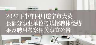 2022下半年四川遂宁市大英县部分事业单位考试招聘体检结果及聘用考察相关事宜公告