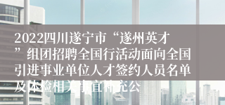 2022四川遂宁市“遂州英才”组团招聘全国行活动面向全国引进事业单位人才签约人员名单及体检相关事宜补充公