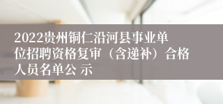 2022贵州铜仁沿河县事业单位招聘资格复审（含递补）合格人员名单公 示