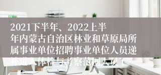 2021下半年、2022上半年内蒙古自治区林业和草原局所属事业单位招聘事业单位人员递补进入体检与考察范围人员