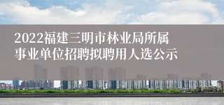 2022福建三明市林业局所属事业单位招聘拟聘用人选公示