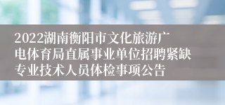 2022湖南衡阳市文化旅游广电体育局直属事业单位招聘紧缺专业技术人员体检事项公告