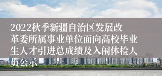 2022秋季新疆自治区发展改革委所属事业单位面向高校毕业生人才引进总成绩及入闱体检人员公示