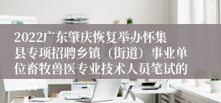 2022广东肇庆恢复举办怀集县专项招聘乡镇（街道）事业单位畜牧兽医专业技术人员笔试的公告