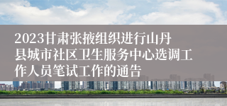 2023甘肃张掖组织进行山丹县城市社区卫生服务中心选调工作人员笔试工作的通告