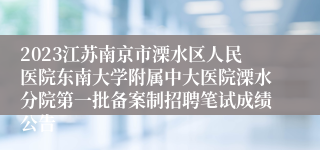 2023江苏南京市溧水区人民医院东南大学附属中大医院溧水分院第一批备案制招聘笔试成绩公告